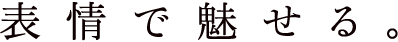 表情で魅せる。