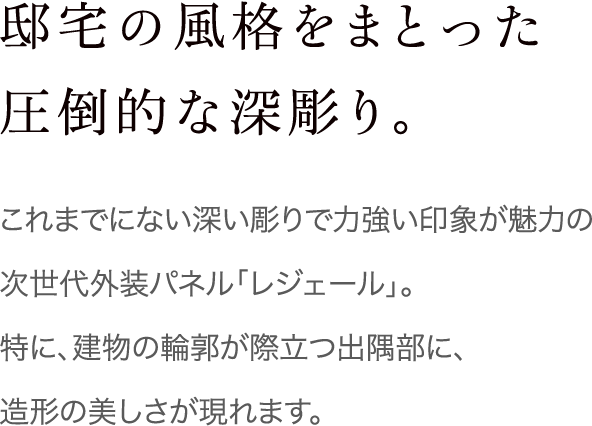 邸宅の風格をまとった圧倒的な深彫り。これまでにない深い彫りで力強い印象が魅力の「次世代外装パネル　レジェール」。特に、建物の輪郭が際立つ出隅部に、造形の美しさが現れます。