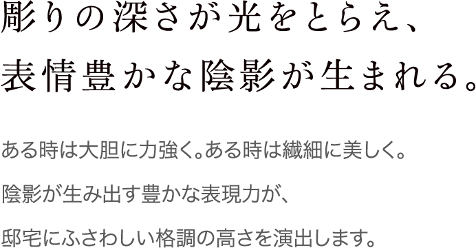 彫りの深さが光をとらえ、表情豊かな陰影が生まれる。 ある時は大胆に力強く。ある時は繊細に美しく。陰影が生み出す豊かな表現力が、邸宅にふさわしい格調の高さを演出します。