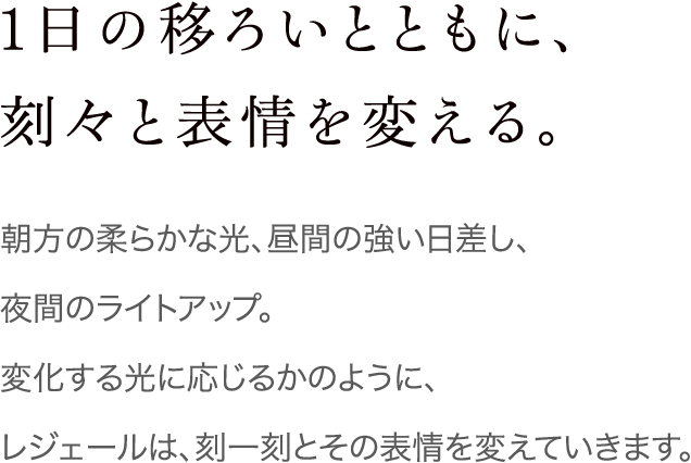 1日の移ろいとともに、刻々と表情を変える。 朝方の柔らかな光、昼間の強い日差し、夜間のライトアップ。変化する光に応じるかのように、レジェールは、刻一刻とその表情を変えていきます。