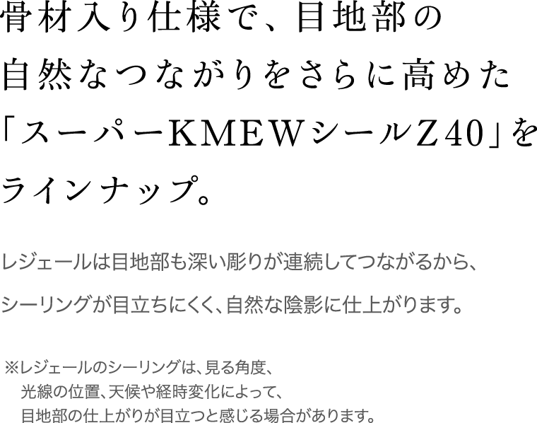 骨材入り仕様で、目地部の自然なつながりをさらに高めた「スーパーKMEWシールZ40」をラインナップ。 / レジェールは目地部も深い彫りが連続してつながるから、シーリングが目立ちにくく、自然な陰影に仕上がります。 / ※レジェールのシーリングは、見る角度、光線の位置、天候や経時変化によって、目地部の仕上がりが目立つと感じる場合があります。