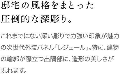 邸宅の風格をまとった圧倒的な深彫り。これまでにない深い彫りで力強い印象が魅力の「次世代外装パネル　レジェール」。特に、建物の輪郭が際立つ出隅部に、造形の美しさが現れます。