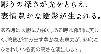 彫りの深さが光をとらえ、表情豊かな陰影が生まれる。 ある時は大胆に力強く。ある時は繊細に美しく。陰影が生み出す豊かな表現力が、邸宅にふさわしい格調の高さを演出します。