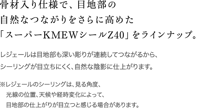 骨材入り仕様で、目地部の自然なつながりをさらに高めた「スーパーKMEWシールZ40」をラインナップ。 / レジェールは目地部も深い彫りが連続してつながるから、シーリングが目立ちにくく、自然な陰影に仕上がります。 / ※レジェールのシーリングは、見る角度、光線の位置、天候や経時変化によって、目地部の仕上がりが目立つと感じる場合があります。