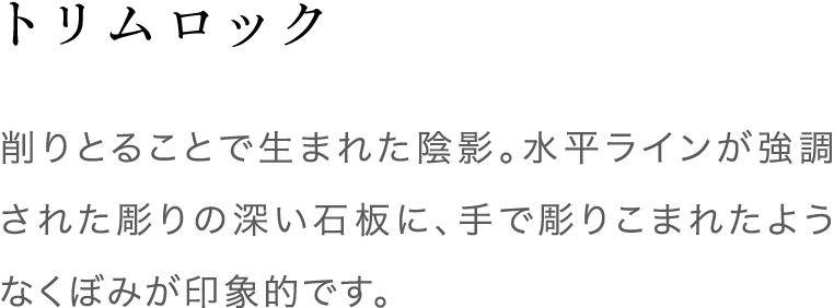 トリムロック 削りとることで生まれた陰影。水平ラインが強調された彫りの深い石板に、手で彫りこまれた様なくぼみが印象的です。