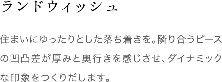 ランドウィッシュ 住まいにゆったりとした落ち着きを。隣り合うピースの凹凸差が厚みと奥行きを感じさせ、ダイナミックな印象をつくりだします。