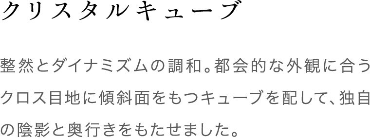 クリスタルキューブ 整然とダイナミズムの調和。都会的な外観に合うクロス目地に傾斜面をもつキューブを配して、独自の陰影と奥行きをもたせました。