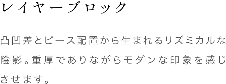 レイヤーブロック 凸凹差とピース配置から生まれるリズミカルな陰影。重厚でありながらモダンな印象を感じさせます。