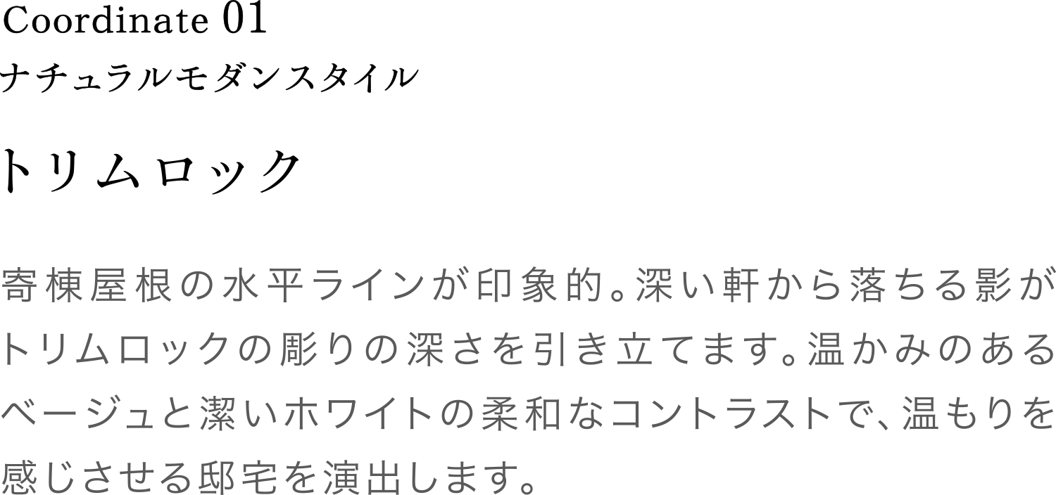 Coordinate01 トリムロック 寄棟屋根の水平ラインが印象的。深い軒から落ちる影がトリムロックの彫りの深さを引き立てます。温かみのあるベージュと潔いホワイトの柔和なコントラストで、温もりを感じさせる邸宅を演出します。