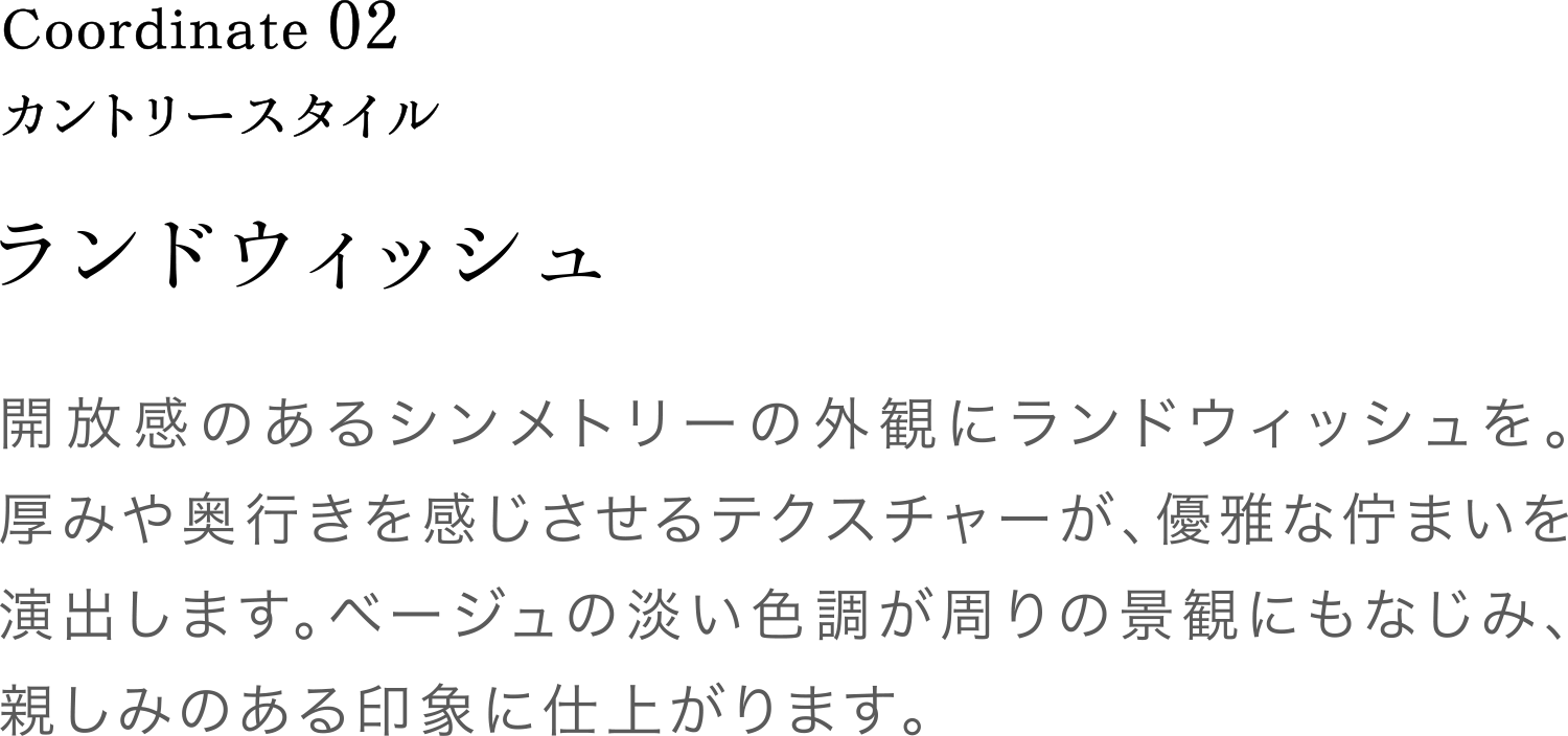 Coordinate02 ランドウィッシュ 開放感のあるシンメトリーの外観にランドウィッシュを。厚みや奥行きを感じさせるテクスチャーが、優雅な佇まいを演出します。ベージュの淡い色調が周りの景観にもなじみ、親しみのある印象に仕上がります。