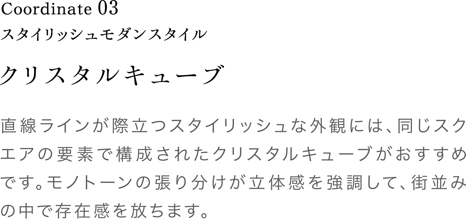 Coordinate03 クリスタルキューブ 直線ラインが際立つスタイリッシュな外観には、同じスクエアの要素で構成されたクリスタルキューブがおすすめです。モノトーンの張り分けが立体感を強調して、街並みの中で存在感を放ちます。