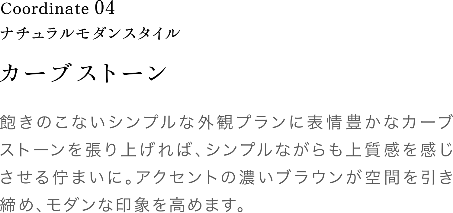 Coordinate04 カーブストーン 飽きのこないシンプルな外観プランに表情豊かなカーブストーンを張り上げれば、シンプルながらも上質感を感じさせる佇まいに。アクセントの濃いブラウンが空間を引き締め、モダンな印象を高めます。