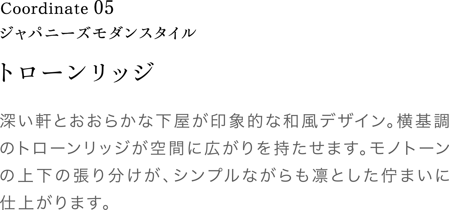 Coordinate05 ジャパニーズモダンスタイル 深い軒とおおらかな下屋が印象的な和風デザイン。横基調のトローンリッジが空間に広がりを持たせます。モノトーンの上下の張り分けが、シンプルながらも凛とした佇まいに仕上がります。