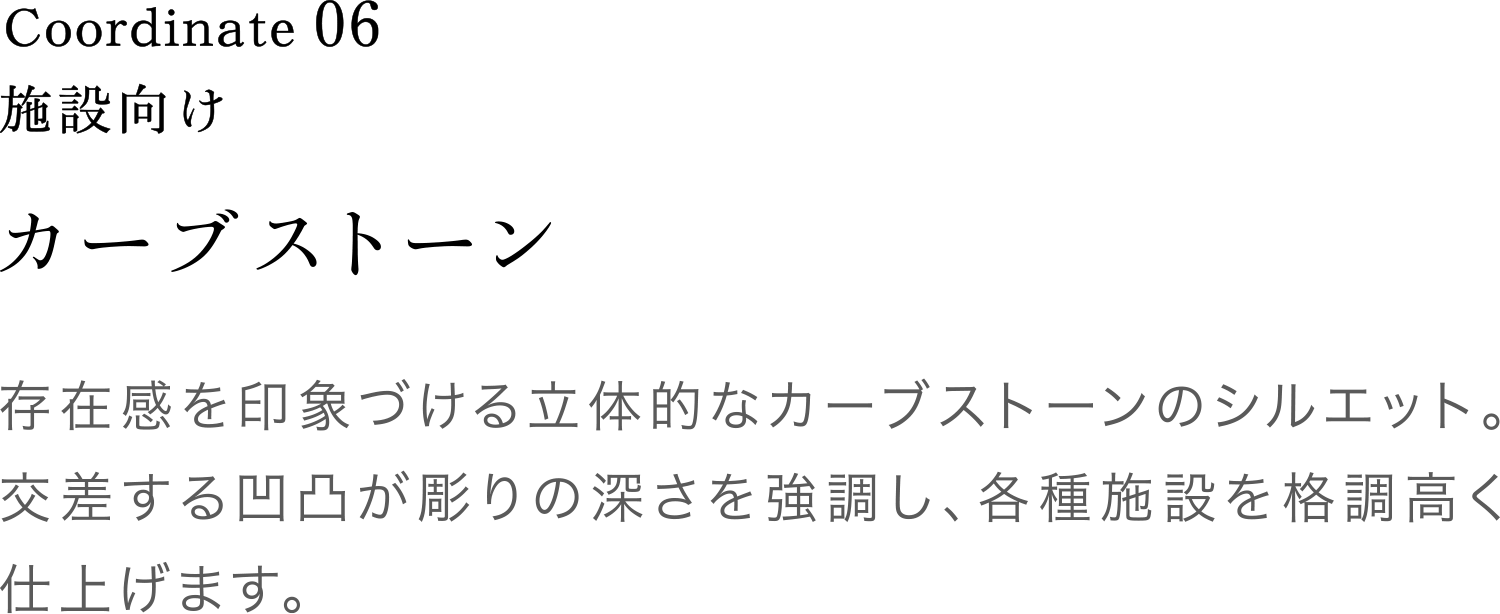 Coordinate06 カーブストーン 存在感を印象づける立体的なカーブストーンのシルエット。交差する凹凸が彫りの深さを強調し、各種施設を格調高く仕上げます。