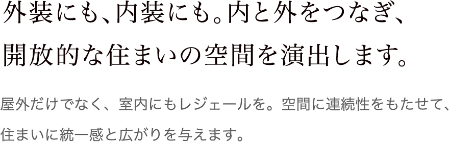 外装にも、内装にも。内と外をつなぎ、開放的な住まいの空間を演出します。 屋外だけでなく、室内にもレジェールを。空間に連続性をもたせて、住まいに統一感と広がりを与えます。