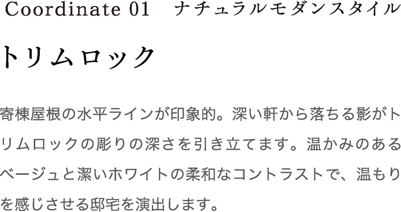 Coordinate01 トリムロック 寄棟屋根の水平ラインが印象的。深い軒から落ちる影がトリムロックの彫りの深さを引き立てます。温かみのあるベージュと潔いホワイトの柔和なコントラストで、温もりを感じさせる邸宅を演出します。