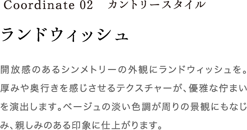 Coordinate02 ランドウィッシュ 開放感のあるシンメトリーの外観にランドウィッシュを。厚みや奥行きを感じさせるテクスチャーが、優雅な佇まいを演出します。ベージュの淡い色調が周りの景観にもなじみ、親しみのある印象に仕上がります。