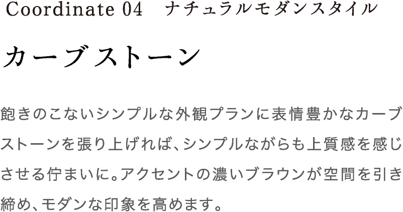 Coordinate04 カーブストーン 飽きのこないシンプルな外観プランに表情豊かなカーブストーンを張り上げれば、シンプルながらも上質感を感じさせる佇まいに。アクセントの濃いブラウンが空間を引き締め、モダンな印象を高めます。