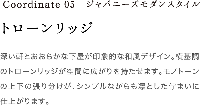 Coordinate05 ジャパニーズモダンスタイル 深い軒とおおらかな下屋が印象的な和風デザイン。横基調のトローンリッジが空間に広がりを持たせます。モノトーンの上下の張り分けが、シンプルながらも凛とした佇まいに仕上がります。