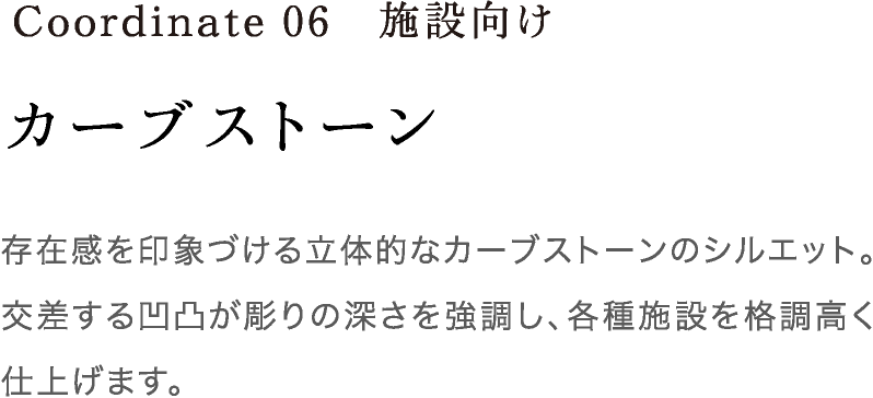 Coordinate06 カーブストーン 存在感を印象づける立体的なカーブストーンのシルエット。交差する凹凸が彫りの深さを強調し、各種施設を格調高く仕上げます。