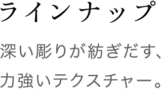 ラインナップ 深い彫りが紡ぎだす、力強いテクスチャー。